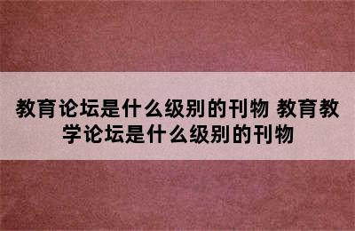 教育论坛是什么级别的刊物 教育教学论坛是什么级别的刊物